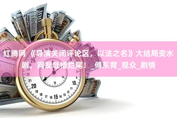 红腾网 《导演关闭评论区，以法之名》大结局变水剧，网友吐槽烂尾！_傅东育_观众_剧情
