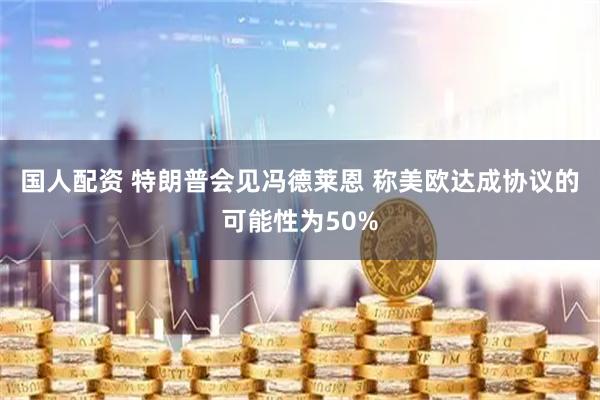 国人配资 特朗普会见冯德莱恩 称美欧达成协议的可能性为50%