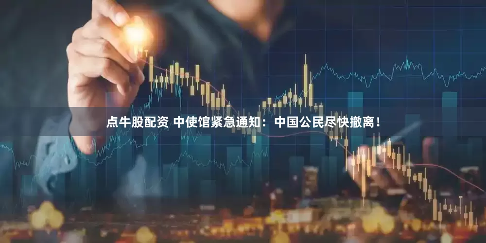 点牛股配资 中使馆紧急通知：中国公民尽快撤离！