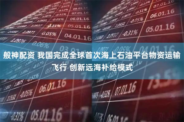 般神配资 我国完成全球首次海上石油平台物资运输飞行 创新远海补给模式
