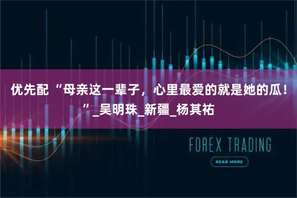 优先配 “母亲这一辈子，心里最爱的就是她的瓜！”_吴明珠_新疆_杨其祐