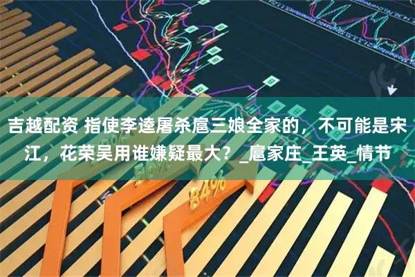 吉越配资 指使李逵屠杀扈三娘全家的，不可能是宋江，花荣吴用谁嫌疑最大？_扈家庄_王英_情节