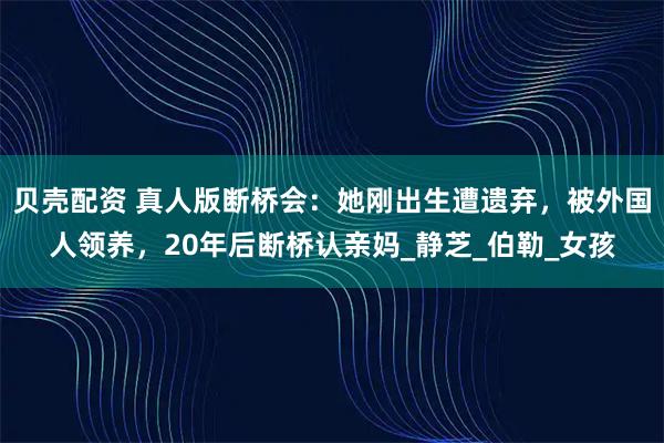 贝壳配资 真人版断桥会：她刚出生遭遗弃，被外国人领养，20年后断桥认亲妈_静芝_伯勒_女孩