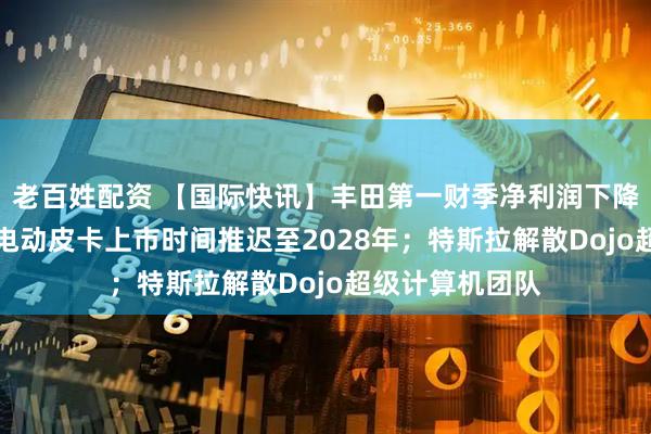 老百姓配资 【国际快讯】丰田第一财季净利润下降37%；福特将电动皮卡上市时间推迟至2028年；特斯拉解散Dojo超级计算机团队