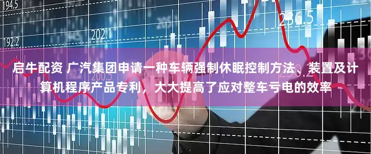 启牛配资 广汽集团申请一种车辆强制休眠控制方法、装置及计算机程序产品专利，大大提高了应对整车亏电的效率