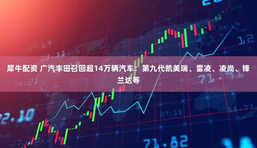 犀牛配资 广汽丰田召回超14万辆汽车：第九代凯美瑞、雷凌、凌尚、锋兰达等