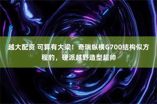 越大配资 可算有大梁！奇瑞纵横G700结构似方程豹，硬派越野造型超帅