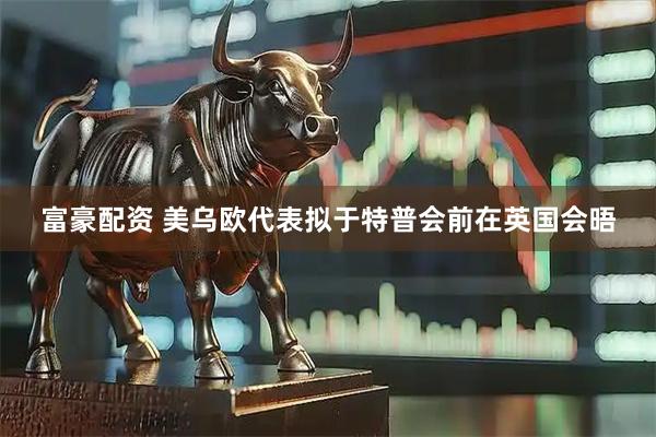 富豪配资 美乌欧代表拟于特普会前在英国会晤