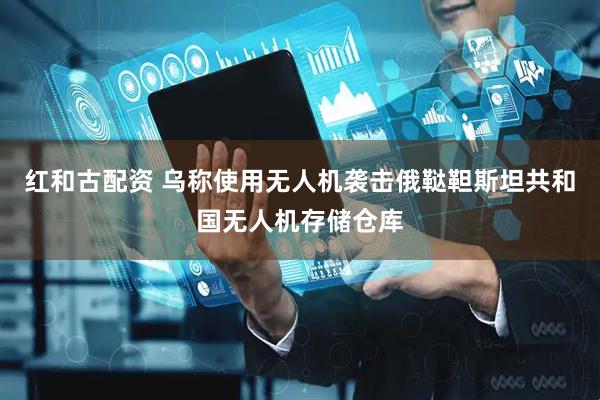 红和古配资 乌称使用无人机袭击俄鞑靼斯坦共和国无人机存储仓库
