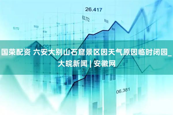 国荣配资 ﻿六安大别山石窟景区因天气原因临时闭园_大皖新闻 | 安徽网