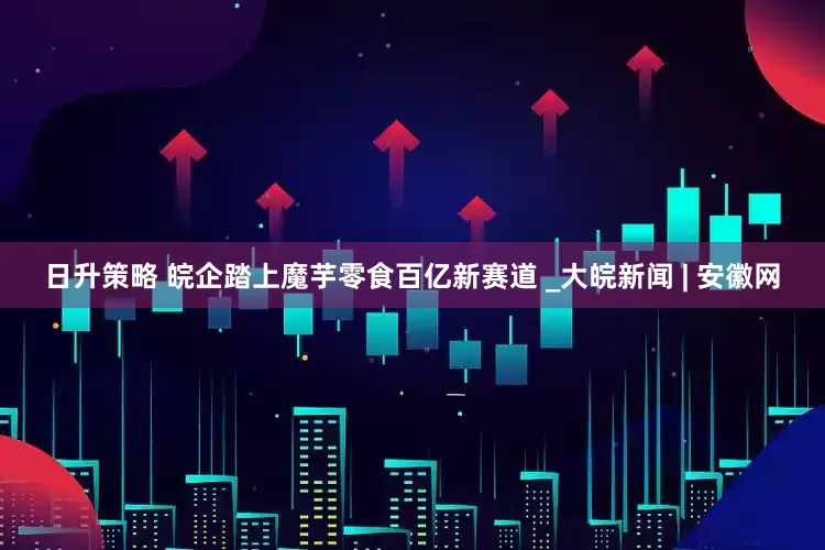 日升策略 皖企踏上魔芋零食百亿新赛道 _大皖新闻 | 安徽网