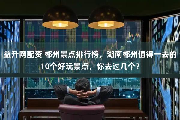 益升网配资 郴州景点排行榜，湖南郴州值得一去的10个好玩景点，你去过几个？