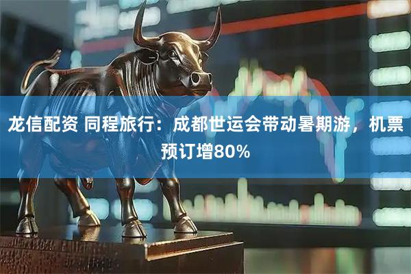 龙信配资 同程旅行：成都世运会带动暑期游，机票预订增80%