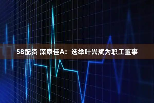 58配资 深康佳A：选举叶兴斌为职工董事