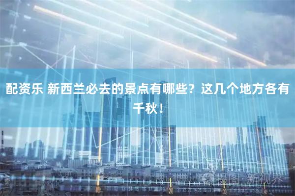 配资乐 新西兰必去的景点有哪些？这几个地方各有千秋！