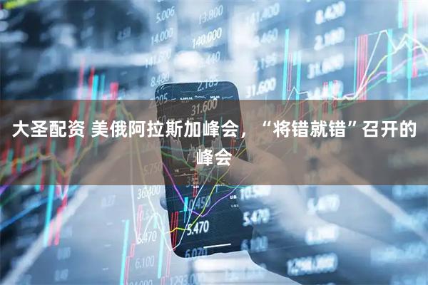大圣配资 美俄阿拉斯加峰会，“将错就错”召开的峰会