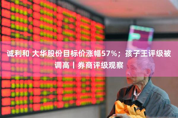 诚利和 大华股份目标价涨幅57%；孩子王评级被调高丨券商评级观察