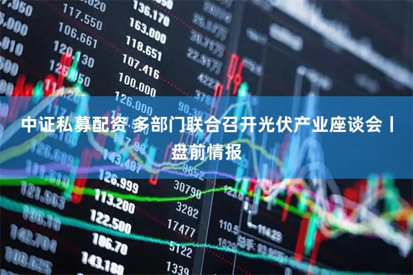 中证私募配资 多部门联合召开光伏产业座谈会丨盘前情报