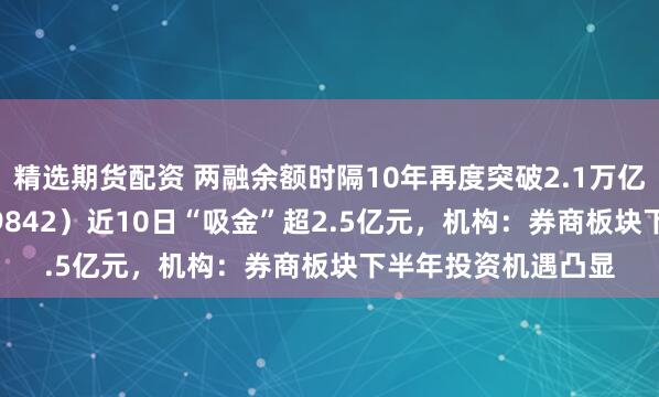 精选期货配资 两融余额时隔10年再度突破2.1万亿元，券商ETF（159842）近10日“吸金”超2.5亿元，机构：券商板块下半年投资机遇凸显