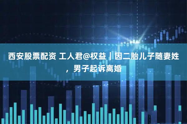 西安股票配资 工人君@权益｜因二胎儿子随妻姓，男子起诉离婚