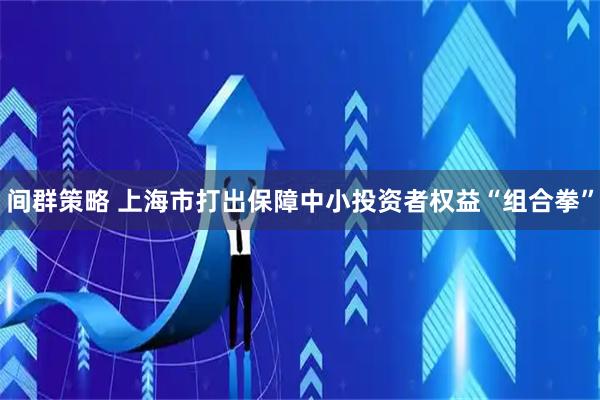 间群策略 上海市打出保障中小投资者权益“组合拳”