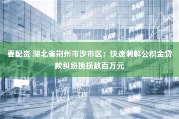 要配资 湖北省荆州市沙市区：快速调解公积金贷款纠纷挽损数百万元