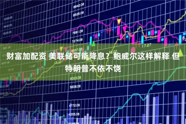 财富加配资 美联储可能降息？鲍威尔这样解释 但特朗普不依不饶