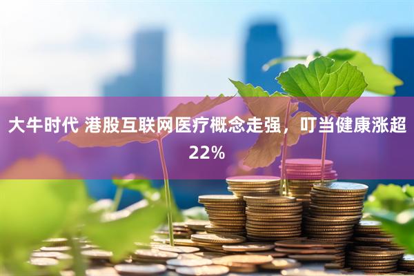 大牛时代 港股互联网医疗概念走强，叮当健康涨超22%