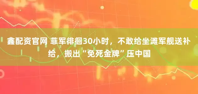 鑫配资官网 菲军徘徊30小时，不敢给坐滩军舰送补给，搬出“免死金牌”压中国
