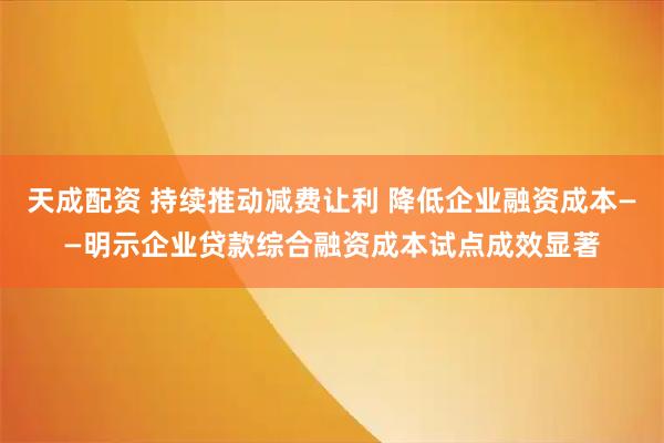 天成配资 持续推动减费让利 降低企业融资成本——明示企业贷款综合融资成本试点成效显著