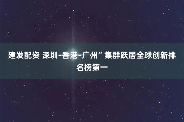 建发配资 深圳–香港–广州”集群跃居全球创新排名榜第一