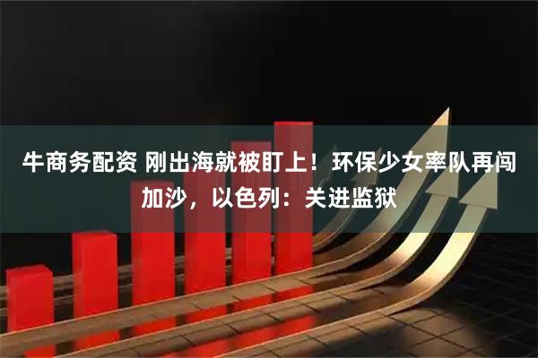 牛商务配资 刚出海就被盯上！环保少女率队再闯加沙，以色列：关进监狱