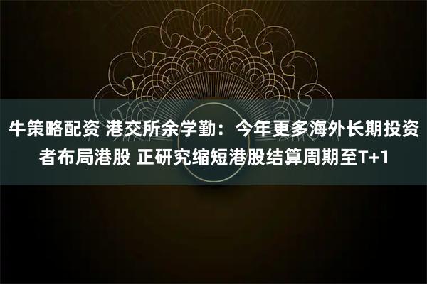 牛策略配资 港交所余学勤：今年更多海外长期投资者布局港股 正研究缩短港股结算周期至T+1