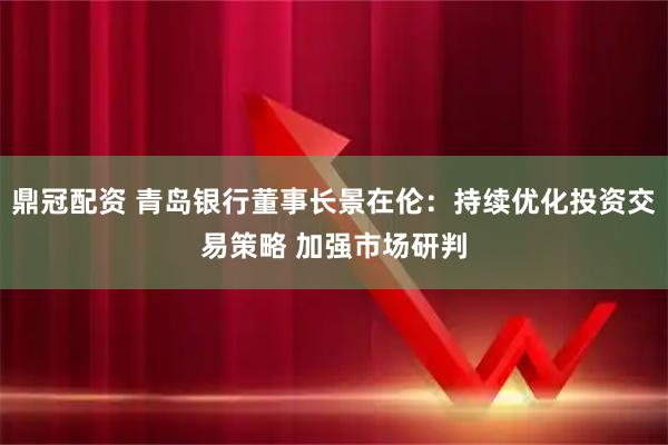 鼎冠配资 青岛银行董事长景在伦：持续优化投资交易策略 加强市场研判