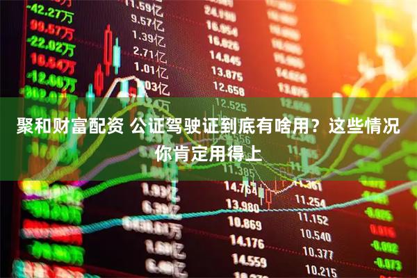 聚和财富配资 公证驾驶证到底有啥用？这些情况你肯定用得上