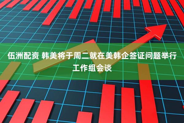 伍洲配资 韩美将于周二就在美韩企签证问题举行工作组会谈
