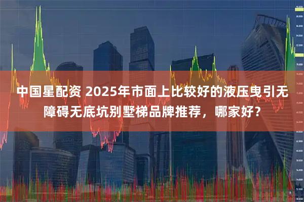 中国星配资 2025年市面上比较好的液压曳引无障碍无底坑别墅梯品牌推荐，哪家好？