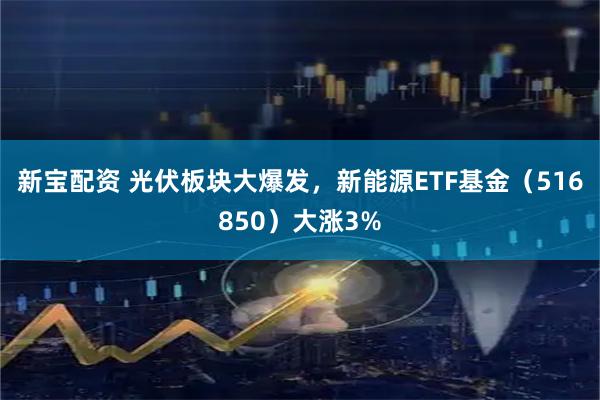 新宝配资 光伏板块大爆发,新能源ETF基金(516850)大涨3%