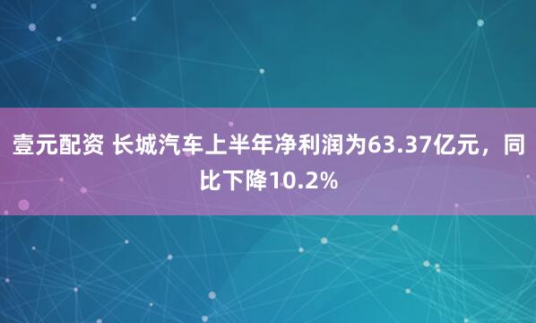 壹元配资 长城汽车上半年净利润为63.37亿元，同比下降10.2%
