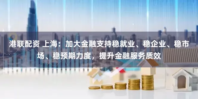 港联配资 上海：加大金融支持稳就业、稳企业、稳市场、稳预期力度，提升金融服务质效