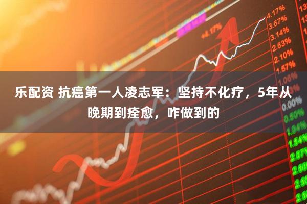 乐配资 抗癌第一人凌志军：坚持不化疗，5年从晚期到痊愈，咋做到的