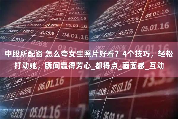 中股所配资 怎么夸女生照片好看？4个技巧，轻松打动她，瞬间赢得芳心_都得点_画面感_互动