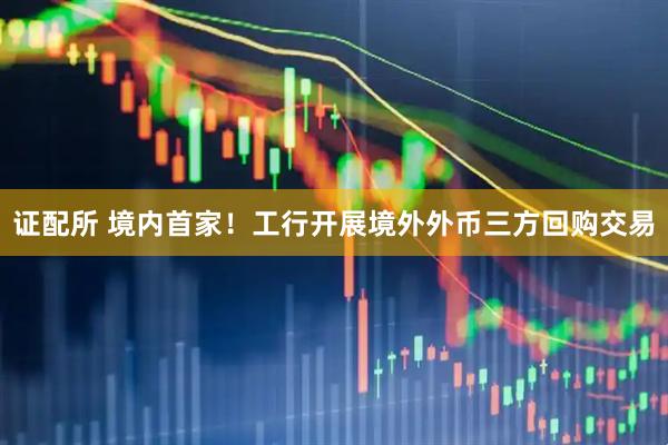 证配所 境内首家！工行开展境外外币三方回购交易