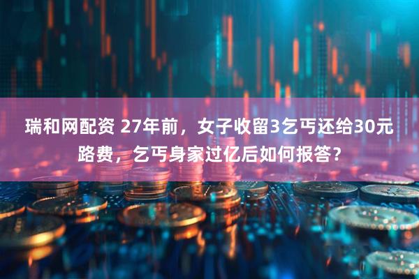 瑞和网配资 27年前,女子收留3乞丐还给30元路费,乞丐身家过亿后如何报答?