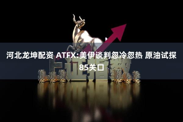 河北龙坤配资 ATFX:美伊谈判忽冷忽热 原油试探85关口