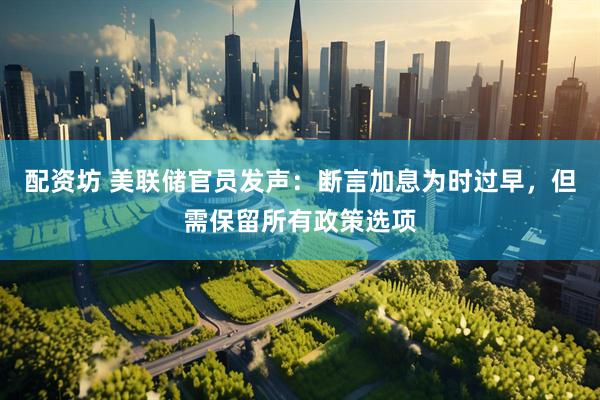 配资坊 美联储官员发声：断言加息为时过早，但需保留所有政策选项