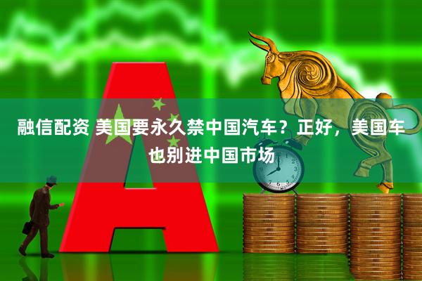 融信配资 美国要永久禁中国汽车？正好，美国车也别进中国市场